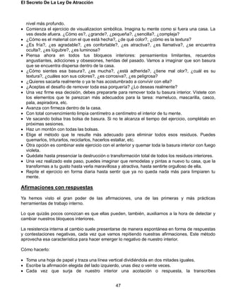 El Secreto De La Ley De Atracción
47
nivel más profundo.
 Comienza el ejercicio de visualizacion simbólica. Imagina tu mente como si fuera una casa. La
ves desde afuera. ¿Cómo es?, ¿grande?, ¿pequeña?, ¿sencilla?, ¿compleja?
 ¿Cómo es el material con el que está hecha?, ¿de qué color?, ¿cómo es la textura?
 ¿Es fría?, ¿es agradable?, ¿es confortable?, ¿es atractiva?, ¿es llamativa?, ¿se encuentra
oculta?, ¿es lúgubre?, ¿es luminosa?
 Piensa ahora en todos tus bloqueos interiores: pensamientos limitantes, recuerdos
angustiantes, adicciones y obsesiones, heridas del pasado. Vamos a imaginar que son basura
que se encuentra dispersa dentro de la casa.
 ¿Cómo sientes esa basura?, ¿es mucha?, ¿está adherida?, ¿tiene mal olor?, ¿cuál es su
textura?, ¿cuáles son sus colores?, ¿es corrosiva?, ¿es peligrosa?
 ¿Quieres sacarla realmente o ya te has acostumbrado a convivir con ella?
 ¿Aceptas el desafío de remover toda esa porquería? ¿Lo deseas realmente?
 Una vez firme esa decisión, debes prepararte para remover toda tu basura interior. Vístete con
los elementos que te parezcan más adecuados para la tarea: mameluco, mascarilla, casco,
pala, aspiradora, etc.
 Avanza con firmeza dentro de la casa.
 Con total convencimiento limpia centímetro a centímetro el interior de tu mente.
 Ve sacando bolsa tras bolsa de basura. Si no te alcanza el tiempo del ejercicio, complétalo en
próximas sesiones.
 Haz un montón con todas las bolsas.
 Elige el método que te resulte más adecuado para eliminar todos esos residuos. Puedes
quemarlos, triturarlos, reciclarlos, hacerlos estallar, etc.
 Otra opción es combinar este ejercicio con el anterior y quemar toda la basura interior con fuego
violeta.
 Quédate hasta presenciar la destrucción o transformación total de todos los residuos interiores.
 Una vez realizado este paso, puedes imaginar que remodelas y pintas a nuevo tu casa, que la
transformas a tu gusto hasta verla maravillosa y atractiva, hasta sentirte orgulloso de ella.
 Repite el ejercicio en forma diaria hasta sentir que ya no queda nada más para limpiaren tu
mente.
Afirmaciones con respuestas
Ya hemos visto el gran poder de las afirmaciones, una de las primeras y más prácticas
herramientas de trabajo interno.
Lo que quizás pocos conozcan es que ellas pueden, también, auxiliarnos a la hora de detectar y
cambiar nuestros bloqueos interiores.
La resistencia interna al cambio suele presentarse de manera espontánea en forma de respuestas
y contestaciones negativas, cada vez que vamos repitiendo nuestras afirmaciones. Este método
aprovecha esa característica para hacer emerger lo negativo de nuestro interior.
Cómo hacerlo:
 Toma una hoja de papel y traza una línea vertical dividiéndola en dos mitades iguales.
 Escribe la afirmación elegida del lado izquierdo, unas diez o veinte veces.
 Cada vez que surja de nuestro interior una acotación o respuesta, la transcribes
 