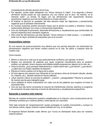 El Secreto De La Ley De Atracción
48
inmediatamente del lado derecho de la línea.
 Por ejemplo, quizás estés trabajando con "ahora merezco lo mejor". A la segunda o tercera
afirmación escrita puede ser que aparezca una voz interior que te dice: "es mentira, no te
mereces nada". La anotas. Al seguir con las afirmaciones irán apareciendo diversas
expresiones negativas que irás transcribiendo en el lado derecho.
 Al finalizar el ejercicio te quedarán del lado derecho todas las objeciones y pensamientos
negativos que te sabotean internamente.
 En muchas ocasiones podrás reconocer frases que te decían tus padres y maestros. Incluso,
hasta podrás distinguir sus voces y entonaciones específicas.
 Una vez clarificado el panorama, desarrolla afirmaciones y visualizaciones que contrarresten de
manera específica esos mandatos negativos.
 Para crear las afirmaciones usa este ejemplo: "ahora merezco lo mejor porque..." y completa la
frase con la mayor cantidad de respuestas que se te ocurran.
Autoanálisis interior
Es una manera de autoconocimiento muy efectiva que nos permite descubrir con efectividad los
pensamientos negativos que frenan nuestro avance en la vida. Se aplica a cualquier área de
nuestra vida.
Cómo hacerlo:
 Define un área de tu vida que te sea particularmente conflictiva, por ejemplo, el dinero.
 Realiza una asociación de palabras que vayan surgiendo naturalmente para su posterior
análisis, por ejemplo: dinero-riqueza-caro-billetes-bolsillo-progresar-ser alguien en la vida, etc.
 Toma la primera, ¿qué pensaba habitualmente tu madre sobre eso?,¿qué sentía?, ¿qué decía?,
¿cuáles eran sus frases repetidas al respecto?
 Efectúa el mismo análisis con la figura de tu padre.
 Si hubo alguna otra persona muy influyente en tus primeros años de formación (abuelo, abuela,
tío, maestra, etc.), también efectúa la misma reflexión.
 ¿Qué reacción interior te provoca la palabra?, ¿neutra?, ¿desagradable? Plasma la sensación
de manera escrita para trabajarla luego.
 Lleva adelante el mismo autoanálisis con cada una de las palabras que surgieron al hacer la
asociación libre.
 Una vez que has hecho consciente el conjunto de interferencias internas, planifica un programa
de corrección de esas creencias a través de afirmaciones y visualizaciones específicas.
Sanando a nuestro niño interior
Muchas de nuestras limitaciones quedaron establecidas en la infancia, como consecuencia de los
mandatos recibidos por nuestros padres y otras figuras con autoridad.
Todo este conjunto de "programaciones" queda sumergido en nuestro inconsciente y, aunque no
nos demos cuenta, siguen creando nuestra realidad aún hoy, en la adultez.
El terapeuta Richard Bandler suele afirmar que "nunca es demasiado tarde para ser nuestros
mejores padres".
 