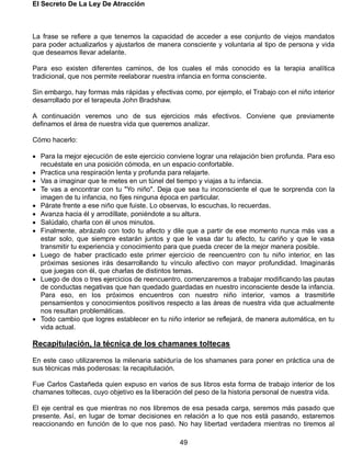 El Secreto De La Ley De Atracción
49
La frase se refiere a que tenemos la capacidad de acceder a ese conjunto de viejos mandatos
para poder actualizarlos y ajustarlos de manera consciente y voluntaria al tipo de persona y vida
que deseamos llevar adelante.
Para eso existen diferentes caminos, de los cuales el más conocido es la terapia analítica
tradicional, que nos permite reelaborar nuestra infancia en forma consciente.
Sin embargo, hay formas más rápidas y efectivas como, por ejemplo, el Trabajo con el niño interior
desarrollado por el terapeuta John Bradshaw.
A continuación veremos uno de sus ejercicios más efectivos. Conviene que previamente
definamos el área de nuestra vida que queremos analizar.
Cómo hacerlo:
 Para la mejor ejecución de este ejercicio conviene lograr una relajación bien profunda. Para eso
recuéstate en una posición cómoda, en un espacio confortable.
 Practica una respiración lenta y profunda para relajarte.
 Vas a imaginar que te metes en un túnel del tiempo y viajas a tu infancia.
 Te vas a encontrar con tu "Yo niño". Deja que sea tu inconsciente el que te sorprenda con la
imagen de tu infancia, no fijes ninguna época en particular.
 Párate frente a ese niño que fuiste. Lo observas, lo escuchas, lo recuerdas.
 Avanza hacia él y arrodíllate, poniéndote a su altura.
 Salúdalo, charla con él unos minutos.
 Finalmente, abrázalo con todo tu afecto y dile que a partir de ese momento nunca más vas a
estar solo, que siempre estarán juntos y que le vasa dar tu afecto, tu cariño y que le vasa
transmitir tu experiencia y conocimiento para que pueda crecer de la mejor manera posible.
 Luego de haber practicado este primer ejercicio de reencuentro con tu niño interior, en las
próximas sesiones irás desarrollando tu vínculo afectivo con mayor profundidad. Imaginarás
que juegas con él, que charlas de distintos temas.
 Luego de dos o tres ejercicios de reencuentro, comenzaremos a trabajar modificando las pautas
de conductas negativas que han quedado guardadas en nuestro inconsciente desde la infancia.
Para eso, en los próximos encuentros con nuestro niño interior, vamos a trasmitirle
pensamientos y conocimientos positivos respecto a las áreas de nuestra vida que actualmente
nos resultan problemáticas.
 Todo cambio que logres establecer en tu niño interior se reflejará, de manera automática, en tu
vida actual.
Recapitulación, la técnica de los chamanes toltecas
En este caso utilizaremos la milenaria sabiduría de los shamanes para poner en práctica una de
sus técnicas más poderosas: la recapitulación.
Fue Carlos Castañeda quien expuso en varios de sus libros esta forma de trabajo interior de los
chamanes toltecas, cuyo objetivo es la liberación del peso de la historia personal de nuestra vida.
El eje central es que mientras no nos libremos de esa pesada carga, seremos más pasado que
presente. Así, en lugar de tomar decisiones en relación a lo que nos está pasando, estaremos
reaccionando en función de lo que nos pasó. No hay libertad verdadera mientras no tiremos al
 