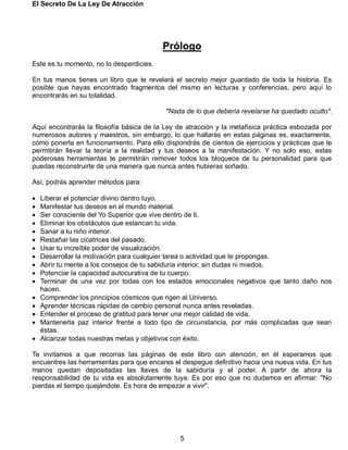 El Secreto De La Ley De Atracción
5
Prólogo
Este es tu momento, no lo desperdicies.
En tus manos tienes un libro que te revelará el secreto mejor guardado de toda la historia. Es
posible que hayas encontrado fragmentos del mismo en lecturas y conferencias, pero aquí lo
encontrarás en su totalidad.
"Nada de lo que debería revelarse ha quedado oculto".
Aquí encontrarás la filosofía básica de la Ley de atracción y la metafísica práctica esbozada por
numerosos autores y maestros, sin embargo, lo que hallarás en estas páginas es, exactamente,
cómo ponerla en funcionamiento. Para ello dispondrás de cientos de ejercicios y prácticas que te
permitirán llevar la teoría a la realidad y tus deseos a la manifestación. Y no solo eso, estas
poderosas herramientas te permitirán remover todos los bloqueos de tu personalidad para que
puedas reconstruirte de una manera que nunca antes hubieras soñado.
Así, podrás aprender métodos para:
 Liberar el potenciar divino dentro tuyo.
 Manifestar tus deseos en el mundo material.
 Ser consciente del Yo Superior que vive dentro de ti.
 Eliminar los obstáculos que estancan tu vida.
 Sanar a tu niño interior.
 Restañar las cicatrices del pasado.
 Usar tu increíble poder de visualización.
 Desarrollar la motivación para cualquier tarea o actividad que te propongas.
 Abrir tu mente a los consejos de tu sabiduría interior, sin dudas ni miedos.
 Potenciar la capacidad autocurativa de tu cuerpo.
 Terminar de una vez por todas con los estados emocionales negativos que tanto daño nos
hacen.
 Comprender los principios cósmicos que rigen al Universo.
 Aprender técnicas rápidas de cambio personal nunca antes reveladas.
 Entender el proceso de gratitud para tener una mejor calidad de vida.
 Mantenerla paz interior frente a todo tipo de circunstancia, por más complicadas que sean
éstas.
 Alcanzar todas nuestras metas y objetivos con éxito.
Te invitamos a que recorras las páginas de este libro con atención, en él esperamos que
encuentres las herramientas para que encares el despegue definitivo hacia una nueva vida. En tus
manos quedan depositadas las llaves de la sabiduría y el poder. A partir de ahora la
responsabilidad de tu vida es absolutamente tuya. Es por eso que no dudamos en afirmar: "No
pierdas el tiempo quejándote. Es hora de empezar a vivir".
 