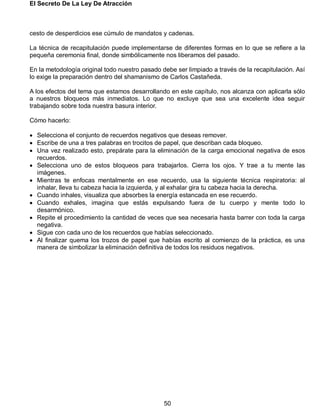 El Secreto De La Ley De Atracción
50
cesto de desperdicios ese cúmulo de mandatos y cadenas.
La técnica de recapitulación puede implementarse de diferentes formas en lo que se refiere a la
pequeña ceremonia final, donde simbólicamente nos liberamos del pasado.
En la metodología original todo nuestro pasado debe ser limpiado a través de la recapitulación. Así
lo exige la preparación dentro del shamanismo de Carlos Castañeda.
A los efectos del tema que estamos desarrollando en este capítulo, nos alcanza con aplicarla sólo
a nuestros bloqueos más inmediatos. Lo que no excluye que sea una excelente idea seguir
trabajando sobre toda nuestra basura interior.
Cómo hacerlo:
 Selecciona el conjunto de recuerdos negativos que deseas remover.
 Escribe de una a tres palabras en trocitos de papel, que describan cada bloqueo.
 Una vez realizado esto, prepárate para la eliminación de la carga emocional negativa de esos
recuerdos.
 Selecciona uno de estos bloqueos para trabajarlos. Cierra los ojos. Y trae a tu mente las
imágenes.
 Mientras te enfocas mentalmente en ese recuerdo, usa la siguiente técnica respiratoria: al
inhalar, lleva tu cabeza hacia la izquierda, y al exhalar gira tu cabeza hacia la derecha.
 Cuando inhales, visualiza que absorbes la energía estancada en ese recuerdo.
 Cuando exhales, imagina que estás expulsando fuera de tu cuerpo y mente todo lo
desarmónico.
 Repite el procedimiento la cantidad de veces que sea necesaria hasta barrer con toda la carga
negativa.
 Sigue con cada uno de los recuerdos que habías seleccionado.
 Al finalizar quema los trozos de papel que habías escrito al comienzo de la práctica, es una
manera de simbolizar la eliminación definitiva de todos los residuos negativos.
 