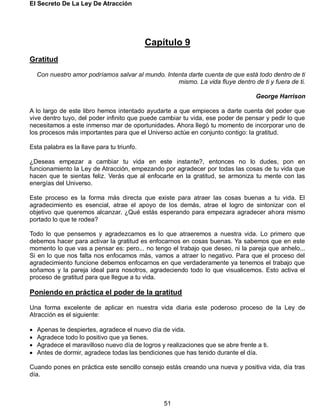 El Secreto De La Ley De Atracción
51
Capítulo 9
Gratitud
Con nuestro amor podríamos salvar al mundo. Intenta darte cuenta de que está todo dentro de ti
mismo. La vida fluye dentro de ti y fuera de ti.
George Harrison
A lo largo de este libro hemos intentado ayudarte a que empieces a darte cuenta del poder que
vive dentro tuyo, del poder infinito que puede cambiar tu vida, ese poder de pensar y pedir lo que
necesitamos a este inmenso mar de oportunidades. Ahora llegó tu momento de incorporar uno de
los procesos más importantes para que el Universo actúe en conjunto contigo: la gratitud.
Esta palabra es la llave para tu triunfo.
¿Deseas empezar a cambiar tu vida en este instante?, entonces no lo dudes, pon en
funcionamiento la Ley de Atracción, empezando por agradecer por todas las cosas de tu vida que
hacen que te sientas feliz. Verás que al enfocarte en la gratitud, se armoniza tu mente con las
energías del Universo.
Este proceso es la forma más directa que existe para atraer las cosas buenas a tu vida. El
agradecimiento es esencial, atrae el apoyo de los demás, atrae el logro de sintonizar con el
objetivo que queremos alcanzar. ¿Qué estás esperando para empezara agradecer ahora mismo
portado lo que te rodea?
Todo lo que pensemos y agradezcamos es lo que atraeremos a nuestra vida. Lo primero que
debemos hacer para activar la gratitud es enfocarnos en cosas buenas. Ya sabemos que en este
momento lo que vas a pensar es: pero... no tengo el trabajo que deseo, ni la pareja que anhelo...
Si en lo que nos falta nos enfocamos más, vamos a atraer lo negativo. Para que el proceso del
agradecimiento funcione debemos enfocarnos en que verdaderamente ya tenemos el trabajo que
soñamos y la pareja ideal para nosotros, agradeciendo todo lo que visualicemos. Esto activa el
proceso de gratitud para que llegue a tu vida.
Poniendo en práctica el poder de la gratitud
Una forma excelente de aplicar en nuestra vida diaria este poderoso proceso de la Ley de
Atracción es el siguiente:
 Apenas te despiertes, agradece el nuevo día de vida.
 Agradece todo lo positivo que ya tienes.
 Agradece el maravilloso nuevo día de logros y realizaciones que se abre frente a ti.
 Antes de dormir, agradece todas las bendiciones que has tenido durante el día.
Cuando pones en práctica este sencillo consejo estás creando una nueva y positiva vida, día tras
día.
 