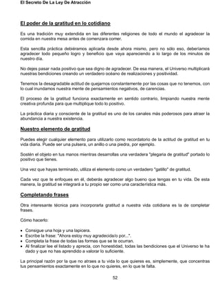 El Secreto De La Ley De Atracción
52
El poder de la gratitud en lo cotidiano
Es una tradición muy extendida en las diferentes religiones de todo el mundo el agradecer la
comida en nuestra mesa antes de comenzara comer.
Esta sencilla práctica debiéramos aplicarla desde ahora mismo, pero no sólo eso, deberíamos
agradecer todo pequeño logro y beneficio que vaya apareciendo a lo largo de los minutos de
nuestro día.
No dejes pasar nada positivo que sea digno de agradecer. De esa manera, el Universo multiplicará
nuestras bendiciones creando un verdadero océano de realizaciones y positividad.
Tenemos la desagradable actitud de quejarnos constantemente por las cosas que no tenemos, con
lo cual inundamos nuestra mente de pensamientos negativos, de carencias.
El proceso de la gratitud funciona exactamente en sentido contrario, limpiando nuestra mente
creativa profunda para que multiplique todo lo positivo.
La práctica diaria y consciente de la gratitud es uno de los canales más poderosos para atraer la
abundancia a nuestra existencia.
Nuestro elemento de gratitud
Puedes elegir cualquier elemento para utilizarlo como recordatorio de la actitud de gratitud en tu
vida diaria. Puede ser una pulsera, un anillo o una piedra, por ejemplo.
Sostén el objeto en tus manos mientras desarrollas una verdadera "plegaria de gratitud" portado lo
positivo que tienes.
Una vez que hayas terminado, utiliza el elemento como un verdadero "gatillo" de gratitud.
Cada vez que te enfoques en él, deberás agradecer algo bueno que tengas en tu vida. De esta
manera, la gratitud se integrará a tu propio ser como una característica más.
Completando frases
Otra interesante técnica para incorporarla gratitud a nuestra vida cotidiana es la de completar
frases.
Cómo hacerlo:
 Consigue una hoja y una lapicera.
 Escribe la frase: "Ahora estoy muy agradecida/o por...".
 Completa la frase de todas las formas que se te ocurran.
 Al finalizar lee el listado y aprecia, con honestidad, todas las bendiciones que el Universo te ha
dado y que no has aprendido a valorar lo suficiente.
La principal razón por la que no atraes a tu vida lo que quieres es, simplemente, que concentras
tus pensamientos exactamente en lo que no quieres, en lo que te falta.
 