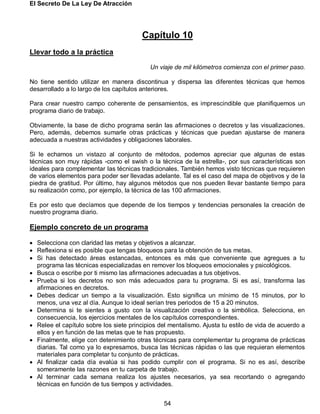 El Secreto De La Ley De Atracción
54
Capítulo 10
Llevar todo a la práctica
Un viaje de mil kilómetros comienza con el primer paso.
No tiene sentido utilizar en manera discontinua y dispersa las diferentes técnicas que hemos
desarrollado a lo largo de los capítulos anteriores.
Para crear nuestro campo coherente de pensamientos, es imprescindible que planifiquemos un
programa diario de trabajo.
Obviamente, la base de dicho programa serán las afirmaciones o decretos y las visualizaciones.
Pero, además, debemos sumarle otras prácticas y técnicas que puedan ajustarse de manera
adecuada a nuestras actividades y obligaciones laborales.
Si le echamos un vistazo al conjunto de métodos, podemos apreciar que algunas de estas
técnicas son muy rápidas -como el swish o la técnica de la estrella-, por sus características son
ideales para complementar las técnicas tradicionales. También hemos visto técnicas que requieren
de varios elementos para poder ser llevadas adelante. Tal es el caso del mapa de objetivos y de la
piedra de gratitud. Por último, hay algunos métodos que nos pueden llevar bastante tiempo para
su realización como, por ejemplo, la técnica de las 100 afirmaciones.
Es por esto que decíamos que depende de los tiempos y tendencias personales la creación de
nuestro programa diario.
Ejemplo concreto de un programa
 Selecciona con claridad las metas y objetivos a alcanzar.
 Reflexiona si es posible que tengas bloqueos para la obtención de tus metas.
 Si has detectado áreas estancadas, entonces es más que conveniente que agregues a tu
programa las técnicas especializadas en remover los bloqueos emocionales y psicológicos.
 Busca o escribe por ti mismo las afirmaciones adecuadas a tus objetivos.
 Prueba si los decretos no son más adecuados para tu programa. Si es así, transforma las
afirmaciones en decretos.
 Debes dedicar un tiempo a la visualización. Esto significa un mínimo de 15 minutos, por lo
menos, una vez al día. Aunque lo ideal serían tres periodos de 15 a 20 minutos.
 Determina si te sientes a gusto con la visualización creativa o la simbólica. Selecciona, en
consecuencia, los ejercicios mentales de los capítulos correspondientes.
 Relee el capítulo sobre los siete principios del mentalismo. Ajusta tu estilo de vida de acuerdo a
ellos y en función de las metas que te has propuesto.
 Finalmente, elige con detenimiento otras técnicas para complementar tu programa de prácticas
diarias. Tal como ya lo expresamos, busca las técnicas rápidas o las que requieran elementos
materiales para completar tu conjunto de prácticas.
 Al finalizar cada día evalúa si has podido cumplir con el programa. Si no es así, describe
someramente las razones en tu carpeta de trabajo.
 Al terminar cada semana realiza los ajustes necesarios, ya sea recortando o agregando
técnicas en función de tus tiempos y actividades.
 