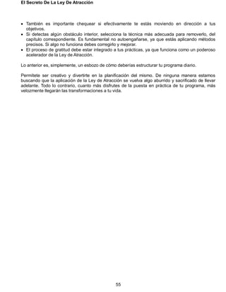 El Secreto De La Ley De Atracción
55
 También es importante chequear si efectivamente te estás moviendo en dirección a tus
objetivos.
 Si detectas algún obstáculo interior, selecciona la técnica más adecuada para removerlo, del
capítulo correspondiente. Es fundamental no autoengañarse, ya que estás aplicando métodos
precisos. Si algo no funciona debes corregirlo y mejorar.
 El proceso de gratitud debe estar integrado a tus prácticas, ya que funciona como un poderoso
acelerador de la Ley de Atracción.
Lo anterior es, simplemente, un esbozo de cómo deberías estructurar tu programa diario.
Permítete ser creativo y divertirte en la planificación del mismo. De ninguna manera estamos
buscando que la aplicación de la Ley de Atracción se vuelva algo aburrido y sacrificado de llevar
adelante. Todo lo contrario, cuanto más disfrutes de la puesta en práctica de tu programa, más
velozmente llegarán las transformaciones a tu vida.
 