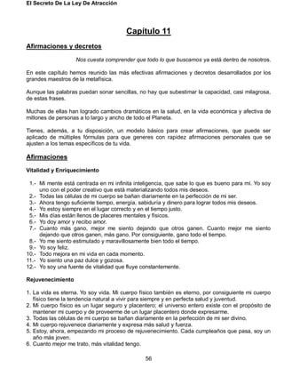 El Secreto De La Ley De Atracción
56
Capítulo 11
Afirmaciones y decretos
Nos cuesta comprender que todo lo que buscamos ya está dentro de nosotros.
En este capítulo hemos reunido las más efectivas afirmaciones y decretos desarrollados por los
grandes maestros de la metafísica.
Aunque las palabras puedan sonar sencillas, no hay que subestimar la capacidad, casi milagrosa,
de estas frases.
Muchas de ellas han logrado cambios dramáticos en la salud, en la vida económica y afectiva de
millones de personas a lo largo y ancho de todo el Planeta.
Tienes, además, a tu disposición, un modelo básico para crear afirmaciones, que puede ser
aplicado de múltiples fórmulas para que generes con rapidez afirmaciones personales que se
ajusten a los temas específicos de tu vida.
Afirmaciones
Vitalidad y Enriquecimiento
1.- Mi mente está centrada en mi infinita inteligencia, que sabe lo que es bueno para mí. Yo soy
uno con el poder creativo que está materializando todos mis deseos.
2.- Todas las células de mi cuerpo se bañan diariamente en la perfección de mi ser.
3.- Ahora tengo suficiente tiempo, energía, sabiduría y dinero para lograr todos mis deseos.
4.- Yo estoy siempre en el lugar correcto y en el tiempo justo.
5.- Mis días están llenos de placeres mentales y físicos.
6.- Yo doy amor y recibo amor.
7.- Cuanto más gano, mejor me siento dejando que otros ganen. Cuanto mejor me siento
dejando que otros ganen, más gano. Por consiguiente, gano todo el tiempo.
8.- Yo me siento estimulado y maravillosamente bien todo el tiempo.
9.- Yo soy feliz.
10.- Todo mejora en mi vida en cada momento.
11.- Yo siento una paz dulce y gozosa.
12.- Yo soy una fuente de vitalidad que fluye constantemente.
Rejuvenecimiento
1. La vida es eterna. Yo soy vida. Mi cuerpo físico también es eterno, por consiguiente mi cuerpo
físico tiene la tendencia natural a vivir para siempre y en perfecta salud y juventud.
2. Mi cuerpo físico es un lugar seguro y placentero; el universo entero existe con el propósito de
mantener mi cuerpo y de proveerme de un lugar placentero donde expresarme.
3. Todas las células de mi cuerpo se bañan diariamente en la perfección de mi ser divino.
4. Mi cuerpo rejuvenece diariamente y expresa más salud y fuerza.
5. Estoy, ahora, empezando mi proceso de rejuvenecimiento. Cada cumpleaños que pasa, soy un
año más joven.
6. Cuanto mejor me trato, más vitalidad tengo.
 
