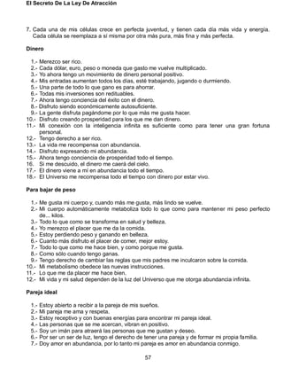 El Secreto De La Ley De Atracción
57
7. Cada una de mis células crece en perfecta juventud, y tienen cada día más vida y energía.
Cada célula se reemplaza a sí misma por otra más pura, más fina y más perfecta.
Dinero
1.- Merezco ser rico.
2.- Cada dólar, euro, peso o moneda que gasto me vuelve multiplicado.
3.- Yo ahora tengo un movimiento de dinero personal positivo.
4.- Mis entradas aumentan todos los días, esté trabajando, jugando o durmiendo.
5.- Una parte de todo lo que gano es para ahorrar.
6.- Todas mis inversiones son redituables.
7.- Ahora tengo conciencia del éxito con el dinero.
8.- Disfruto siendo económicamente autosuficiente.
9.- La gente disfruta pagándome por lo que más me gusta hacer.
10.- Disfruto creando prosperidad para los que me dan dinero.
11.- Mi conexión con la inteligencia infinita es suficiente como para tener una gran fortuna
personal.
12.- Tengo derecho a ser rico.
13.- La vida me recompensa con abundancia.
14.- Disfruto expresando mi abundancia.
15.- Ahora tengo conciencia de prosperidad todo el tiempo.
16. Si me descuido, el dinero me caerá del cielo.
17.- El dinero viene a mí en abundancia todo el tiempo.
18.- El Universo me recompensa todo el tiempo con dinero por estar vivo.
Para bajar de peso
1.- Me gusta mi cuerpo y, cuando más me gusta, más lindo se vuelve.
2.- Mi cuerpo automáticamente metaboliza todo lo que como para mantener mi peso perfecto
de... kilos.
3.- Todo lo que como se transforma en salud y belleza.
4.- Yo merezco el placer que me da la comida.
5.- Estoy perdiendo peso y ganando en belleza.
6.- Cuanto más disfruto el placer de comer, mejor estoy.
7.- Todo lo que como me hace bien, y como porque me gusta.
8.- Como sólo cuando tengo ganas.
9.- Tengo derecho de cambiar las reglas que mis padres me inculcaron sobre la comida.
10.- Mi metabolismo obedece las nuevas instrucciones.
11.- Lo que me da placer me hace bien.
12.- Mi vida y mi salud dependen de la luz del Universo que me otorga abundancia infinita.
Pareja ideal
1.- Estoy abierto a recibir a la pareja de mis sueños.
2.- Mi pareja me ama y respeta.
3.- Estoy receptivo y con buenas energías para encontrar mi pareja ideal.
4.- Las personas que se me acercan, vibran en positivo.
5.- Soy un imán para atraerá las personas que me gustan y deseo.
6.- Por ser un ser de luz, tengo el derecho de tener una pareja y de formar mi propia familia.
7.- Doy amor en abundancia, por lo tanto mi pareja es amor en abundancia conmigo.
 