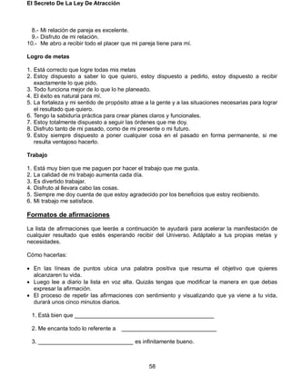 El Secreto De La Ley De Atracción
58
8.- Mi relación de pareja es excelente.
9.- Disfruto de mi relación.
10.- Me abro a recibir todo el placer que mi pareja tiene para mí.
Logro de metas
1. Está correcto que logre todas mis metas
2. Estoy dispuesto a saber lo que quiero, estoy dispuesto a pedirlo, estoy dispuesto a recibir
exactamente lo que pido.
3. Todo funciona mejor de lo que lo he planeado.
4. El éxito es natural para mí.
5. La fortaleza y mi sentido de propósito atrae a la gente y a las situaciones necesarias para lograr
el resultado que quiero.
6. Tengo la sabiduría práctica para crear planes claros y funcionales.
7. Estoy totalmente dispuesto a seguir las órdenes que me doy.
8. Disfruto tanto de mi pasado, como de mi presente o mi futuro.
9. Estoy siempre dispuesto a poner cualquier cosa en el pasado en forma permanente, si me
resulta ventajoso hacerlo.
Trabajo
1. Está muy bien que me paguen por hacer el trabajo que me gusta.
2. La calidad de mi trabajo aumenta cada día.
3. Es divertido trabajar.
4. Disfruto al llevara cabo las cosas.
5. Siempre me doy cuenta de que estoy agradecido por los beneficios que estoy recibiendo.
6. Mi trabajo me satisface.
Formatos de afirmaciones
La lista de afirmaciones que leerás a continuación te ayudará para acelerar la manifestación de
cualquier resultado que estés esperando recibir del Universo. Adáptalo a tus propias metas y
necesidades.
Cómo hacerlas:
 En las líneas de puntos ubica una palabra positiva que resuma el objetivo que quieres
alcanzaren tu vida.
 Luego lee a diario la lista en voz alta. Quizás tengas que modificar la manera en que debas
expresar la afirmación.
 El proceso de repetir las afirmaciones con sentimiento y visualizando que ya viene a tu vida,
durará unos cinco minutos diarios.
1. Está bien que ____________________________________________
2. Me encanta todo lo referente a ______________________________
3. ______________________________ es infinitamente bueno.
 