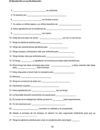 El Secreto De La Ley De Atracción
59
4. ______________________________ es suficiente.
5. Yo perdono por ____________________________________
6. __________________________ me divierte mucho.
7. Yo recibo un infinito placer y un infinito beneficio de _____________________
8. Estoy agradecido por la existencia de ________________________________
9. __________________________ me inspira.
10. Cada día que pasa me siento _____________________ por ser un ser de luz.
11. Tengo la sabiduría práctica para ____________________
12. Tengo las características genéticas para _________________
13. Tengo energía y entusiasmo más que suficiente para ______________
14. Tengo tiempo más que suficiente para __________________________
15. Yo tengo ___________ y agradezco al Universo por todas estas bendiciones.
16. Ahora tengo las ideas correctas para crear __________________ y estoy creando más ideas
para _________________ todo el tiempo.
17. Estoy dispuesto a hacer todo lo necesario para ___________________
18. Merezco ____________________________
19. Tengo la conciencia de éxito con __________________________
20. Fácilmente visualizo __________________________
21. Estoy agradecido por ______________________ que ya tengo.
22. La favorable situación económica me ayuda para ___________________
23. El mundo de la inteligencia infinita ya tiene mi __________ideal esperándome.
24. Yo me reconozco por _______________________________
25. ________________________ aumenta mi vitalidad y mi prosperidad.
26. Desde el principio de los tiempos mi destino ha sido organizado totalmente para que yo
_________________________
27. Tengo la sabiduría práctica para crear un excelente plan para lograr _______
 