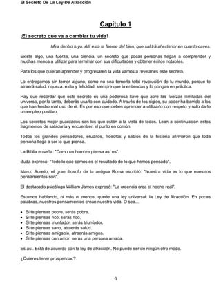 El Secreto De La Ley De Atracción
6
Capítulo 1
¡El secreto que va a cambiar tu vida!
Mira dentro tuyo. Allí está la fuente del bien, que saldrá al exterior en cuanto caves.
Existe algo, una fuerza, una ciencia, un secreto que pocas personas llegan a comprender y
muchas menos a utilizar para terminar con sus dificultades y obtener éxitos notables.
Para los que quieran aprender y progresaren la vida vamos a revelarles este secreto.
Lo entregamos sin temor alguno, como no sea temerla total revolución de tu mundo, porque te
atraerá salud, riqueza, éxito y felicidad, siempre que lo entiendas y lo pongas en práctica.
Hay que recordar que este secreto es una poderosa llave que abre las fuerzas ilimitadas del
universo, por lo tanto, deberás usarlo con cuidado. A través de los siglos, su poder ha barrido a los
que han hecho mal uso de él. Es por eso que debes aprender a utilizarlo con respeto y solo darle
un empleo positivo.
Los secretos mejor guardados son los que están a la vista de todos. Lean a continuación estos
fragmentos de sabiduría y encuentren el punto en común.
Todos los grandes pensadores, eruditos, filósofos y sabios de la historia afirmaron que toda
persona llega a ser lo que piensa.
La Biblia enseña: "Como un hombre piensa así es".
Buda expresó: "Todo lo que somos es el resultado de lo que hemos pensado".
Marco Aurelio, el gran filosofo de la antigua Roma escribió: "Nuestra vida es lo que nuestros
pensamientos son".
El destacado psicólogo William James expresó: "La creencia crea el hecho real".
Estamos hablando, ni más ni menos, quede una ley universal: la Ley de Atracción. En pocas
palabras, nuestros pensamientos crean nuestra vida. O sea...
 Si te piensas pobre, serás pobre.
 Si te piensas rico, serás rico.
 Si te piensas triunfador, serás triunfador.
 Si te piensas sano, atraerás salud.
 Si te piensas amigable, atraerás amigos.
 Si te piensas con amor, serás una persona amada.
Es así. Está de acuerdo con la ley de atracción. No puede ser de ningún otro modo.
¿Quieres tener prosperidad?
 