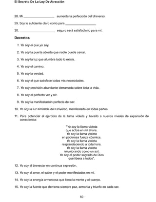 El Secreto De La Ley De Atracción
60
28. Mi __________________ aumenta la perfección del Universo.
29. Soy lo suficiente claro como para __________________
30. _____________________ seguro será satisfactorio para mí.
Decretos
1. Yo soy el que yo soy.
2. Yo soy la puerta abierta que nadie puede cerrar.
3. Yo soy la luz que alumbra todo lo existe.
4. Yo soy el camino.
5. Yo soy la verdad.
6. Yo soy el que satisface todas mis necesidades.
7. Yo soy provisión abundante derramada sobre toda la vida.
8. Yo soy el perfecto ver y oír.
9. Yo soy la manifestación perfecta del ser.
10. Yo soy la luz ilimitable del Universo, manifestada en todas partes.
11. Para potenciar el ejercicio de la llama violeta y llevarlo a nuevos niveles de expansión de
consciencia:
"Yo soy la llama violeta
que actúa en mí ahora.
Yo soy la llama violeta
en poderosa fuerza cósmica.
Yo soy la llama violeta
resplandeciendo a toda hora.
Yo soy la llama violeta
relumbrando como un sol.
Yo soy el poder sagrado de Dios
que libera a todos".
12. Yo soy el bienestar en continua expresión.
13. Yo soy el amor, el saber y el poder manifestados en mí.
14. Yo soy la energía armoniosa que llena la mente y el cuerpo.
15. Yo soy la fuente que derrama siempre paz, armonía y triunfo en cada ser.
 