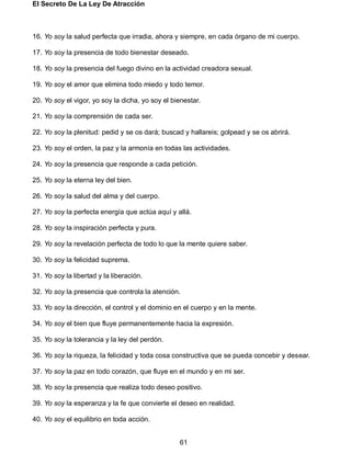 El Secreto De La Ley De Atracción
61
16. Yo soy la salud perfecta que irradia, ahora y siempre, en cada órgano de mi cuerpo.
17. Yo soy la presencia de todo bienestar deseado.
18. Yo soy la presencia del fuego divino en la actividad creadora sexual.
19. Yo soy el amor que elimina todo miedo y todo temor.
20. Yo soy el vigor, yo soy la dicha, yo soy el bienestar.
21. Yo soy la comprensión de cada ser.
22. Yo soy la plenitud: pedid y se os dará; buscad y hallareis; golpead y se os abrirá.
23. Yo soy el orden, la paz y la armonía en todas las actividades.
24. Yo soy la presencia que responde a cada petición.
25. Yo soy la eterna ley del bien.
26. Yo soy la salud del alma y del cuerpo.
27. Yo soy la perfecta energía que actúa aquí y allá.
28. Yo soy la inspiración perfecta y pura.
29. Yo soy la revelación perfecta de todo lo que la mente quiere saber.
30. Yo soy la felicidad suprema.
31. Yo soy la libertad y la liberación.
32. Yo soy la presencia que controla la atención.
33. Yo soy la dirección, el control y el dominio en el cuerpo y en la mente.
34. Yo soy el bien que fluye permanentemente hacia la expresión.
35. Yo soy la tolerancia y la ley del perdón.
36. Yo soy la riqueza, la felicidad y toda cosa constructiva que se pueda concebir y desear.
37. Yo soy la paz en todo corazón, que fluye en el mundo y en mi ser.
38. Yo soy la presencia que realiza todo deseo positivo.
39. Yo soy la esperanza y la fe que convierte el deseo en realidad.
40. Yo soy el equilibrio en toda acción.
 