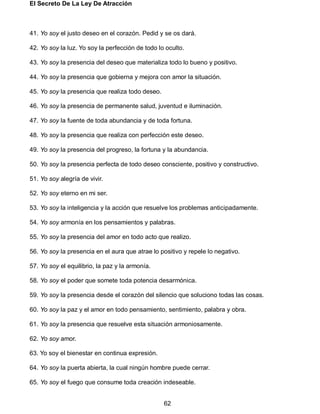 El Secreto De La Ley De Atracción
62
41. Yo soy el justo deseo en el corazón. Pedid y se os dará.
42. Yo soy la luz. Yo soy la perfección de todo lo oculto.
43. Yo soy la presencia del deseo que materializa todo lo bueno y positivo.
44. Yo soy la presencia que gobierna y mejora con amor la situación.
45. Yo soy la presencia que realiza todo deseo.
46. Yo soy la presencia de permanente salud, juventud e iluminación.
47. Yo soy la fuente de toda abundancia y de toda fortuna.
48. Yo soy la presencia que realiza con perfección este deseo.
49. Yo soy la presencia del progreso, la fortuna y la abundancia.
50. Yo soy la presencia perfecta de todo deseo consciente, positivo y constructivo.
51. Yo soy alegría de vivir.
52. Yo soy eterno en mi ser.
53. Yo soy la inteligencia y la acción que resuelve los problemas anticipadamente.
54. Yo soy armonía en los pensamientos y palabras.
55. Yo soy la presencia del amor en todo acto que realizo.
56. Yo soy la presencia en el aura que atrae lo positivo y repele lo negativo.
57. Yo soy el equilibrio, la paz y la armonía.
58. Yo soy el poder que somete toda potencia desarmónica.
59. Yo soy la presencia desde el corazón del silencio que soluciono todas las cosas.
60. Yo soy la paz y el amor en todo pensamiento, sentimiento, palabra y obra.
61. Yo soy la presencia que resuelve esta situación armoniosamente.
62. Yo soy amor.
63. Yo soy el bienestar en continua expresión.
64. Yo soy la puerta abierta, la cual ningún hombre puede cerrar.
65. Yo soy el fuego que consume toda creación indeseable.
 
