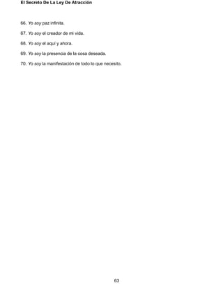 El Secreto De La Ley De Atracción
63
66. Yo soy paz infinita.
67. Yo soy el creador de mi vida.
68. Yo soy el aquí y ahora.
69. Yo soy la presencia de la cosa deseada.
70. Yo soy la manifestación de todo lo que necesito.
 