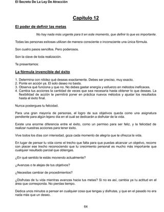 El Secreto De La Ley De Atracción
64
Capítulo 12
El poder de definir las metas
No hay nada más urgente para ti en este momento, que definir lo que es importante.
Todas las personas exitosas utilizan de manera consciente o inconsciente una única fórmula.
Son cuatro pasos sencillos. Pero poderosos.
Son la clave de toda realización.
Te presentamos:
La fórmula invencible del éxito
1. Determina con nitidez qué deseas exactamente. Debes ser preciso, muy exacto.
2. Ponte en acción ya. El solo deseo no basta.
3. Observa qué funciona y que no. No debes gastar energía y esfuerzo en métodos ineficaces.
4. Cambia tus acciones la cantidad de veces que sea necesaria hasta obtener lo que deseas. La
flexibilidad de acción te permitirá poner en práctica nuevos métodos y ajustar los resultados
hasta el éxito final.
Nunca postergues tu felicidad.
Para una gran mayoría de personas, el logro de sus objetivos queda como una asignatura
pendiente para algún lejano día en el cual se dedicarán a disfrutar de la vida.
Existe una enorme diferencia entre el éxito, como un permiso para ser feliz, y la felicidad de
realizar nuestras acciones para tener éxito.
Vive todos los días con intensidad, goza cada momento de alegría que te ofrezca la vida.
En lugar de pensar tu vida como el trecho que falta para que puedas alcanzar un objetivo, recorre
con placer ese trecho reconociendo que tu crecimiento personal es mucho más importante que
cualquier resultado parcial que obtengas.
¿En qué sentido te estás moviendo actualmente?
¿Avanzas o te alejas de tus objetivos?
¿Necesitas cambiar de procedimientos?
¿Disfrutas de tu vida mientras avanzas hacia tus metas? Si no es así, cambia ya tu actitud en el
área que corresponda. No pierdas tiempo.
Dedica unos minutos a pensar en cualquier cosa que tengas y disfrutas, y que en el pasado no era
nada más que un deseo.
 