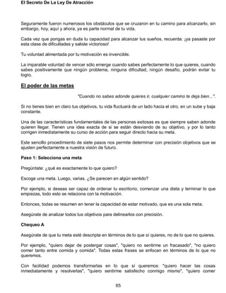 El Secreto De La Ley De Atracción
65
Seguramente fueron numerosos los obstáculos que se cruzaron en tu camino para alcanzarlo, sin
embargo, hoy, aquí y ahora, ya es parte normal de tu vida.
Cada vez que pongas en duda tu capacidad para alcanzar tus sueños, recuerda: ¡ya pasaste por
esta clase de dificultades y saliste victorioso!
Tu voluntad alimentada por tu motivación es invencible.
La imparable voluntad de vencer sólo emerge cuando sabes perfectamente lo que quieres, cuando
sabes positivamente que ningún problema, ninguna dificultad, ningún desafío, podrán evitar tu
logro.
El poder de las metas
"Cuando no sabes adonde quieres ir, cualquier camino te deja bien...".
Si no tienes bien en claro tus objetivos, tu vida fluctuará de un lado hacia el otro, en un sube y baja
constante.
Una de las características fundamentales de las personas exitosas es que siempre saben adonde
quieren llegar. Tienen una idea exacta de si se están desviando de su objetivo, y por lo tanto
corrigen inmediatamente su curso de acción para seguir directo hacia su meta.
Este sencillo procedimiento de siete pasos nos permite determinar con precisión objetivos que se
ajusten perfectamente a nuestra visión de futuro.
Paso 1: Selecciona una meta
Pregúntate: ¿qué es exactamente lo que quiero?
Escoge una meta. Luego, varias. ¿Se parecen en algún sentido?
Por ejemplo, si deseas ser capaz de ordenar tu escritorio, comenzar una dieta y terminar lo que
empiezas, todo esto se relaciona con la motivación.
Entonces, todas se resumen en tener la capacidad de estar motivado, que es una sola meta.
Asegúrate de analizar todos tus objetivos para delinearlos con precisión.
Chequeo A
Asegúrate de que tu meta esté descripta en términos de lo que sí quieres, no de lo que no quieres.
Por ejemplo, "quiero dejar de postergar cosas", "quiero no sentirme un fracasado", "no quiero
comer tanto entre comida y comida". Todas estas frases se enfocan en términos de lo que no
queremos.
Con facilidad podemos transformarlas en lo que sí queremos: "quiero hacer las cosas
inmediatamente y resolverlas", "quiero sentirme satisfecho conmigo mismo", "quiero comer
 