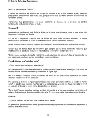 El Secreto De La Ley De Atracción
66
verduras y frutas entre comidas".
Cuando las personas se enfocan en lo que no quieren o en lo que desean evitar, terminan
produciendo exactamente eso en su vida, porque hacen que su mente creativa inconsciente se
concentre en eso.
Transformar tus pensamientos en loque realmente sí deseas, va a producir un cambio
fundamental en tu sendero hacia el éxito.
Chequeo B
Asegúrate de que tu meta esté definida de tal manera que seas tú mismo quien la va a lograr, sin
importarte qué hagan los demás.
Es un error programar objetivos que se basen en que otras personas cambien, o tomen
determinadas decisiones, o se les ocurra determinado suceso en nuestro beneficio.
No es correcto centrar nuestros cambios en los demás, debemos centrarlos en nosotros mismos.
"Quiero que los demás dejen de criticarme", por ejemplo, es una meta incorrecta. Requiere que
modifiquemos la conducta de quienes nos rodean y controlemos su libre albedrío.
"Quiero tener una autoestima alta y sentirme positivo aunque me critiquen", ésta sí es correcta, ya
que estamos creando un cambio centrado en nosotros mismos.
Paso 2: Coloca una "señal de meta"
¿Cómo sabrás que has llegado a tu objetivo?
Muchas personas no ubican ninguna señal que les permita saber cuándo han llegado a su meta, lo
cual les impide sentirse realizados y satisfechos al lograr algo.
De esa manera, tampoco tienen posibilidad de medir si sus actividades cotidianas los están
alejando o acercando a sus objetivos.
Por ejemplo, si mi meta es "quiero ser exitoso", si no tengo claramente definida la noción de "tener
éxito" es posible que obtenga muchos logros y realizaciones, y hasta que haya mejorado mi nivel
de vida, sin embargo no tengo forma de registrar ese avance.
"Tener éxito" puede significar publicar un libro, conquistar a la persona amada o ganar diez mil
dólares; todo depende de quien establece la meta. En todo caso, debe estar claramente definida.
Chequeo
¿La señal de meta se relaciona directamente con la meta?
Es primordial que la señal de meta que selecciones te proporcione una información específica y
realista de tu realización.
 