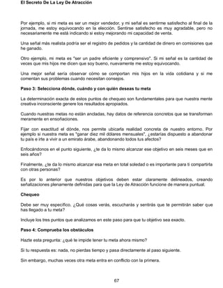 El Secreto De La Ley De Atracción
67
Por ejemplo, si mi meta es ser un mejor vendedor, y mi señal es sentirme satisfecho al final de la
jornada, me estoy equivocando en la elección. Sentirse satisfecho es muy agradable, pero no
necesariamente me está indicando si estoy mejorando mi capacidad de venta.
Una señal más realista podría ser el registro de pedidos y la cantidad de dinero en comisiones que
he ganado.
Otro ejemplo, mi meta es "ser un padre eficiente y comprensivo". Si mi señal es la cantidad de
veces que mis hijos me dicen que soy bueno, nuevamente me estoy equivocando.
Una mejor señal sería observar cómo se comportan mis hijos en la vida cotidiana y si me
comentan sus problemas cuando necesitan consejos.
Paso 3: Selecciona dónde, cuándo y con quién deseas tu meta
La determinación exacta de estos puntos de chequeo son fundamentales para que nuestra mente
creativa inconsciente genere los resultados apropiados.
Cuando nuestras metas no están ancladas, hay datos de referencia concretos que se transforman
meramente en ensoñaciones.
Fijar con exactitud el dónde, nos permite ubicarla realidad concreta de nuestro entorno. Por
ejemplo si nuestra meta es "ganar diez mil dólares mensuales", ¿estarías dispuesto a abandonar
tu país e irte a vivir a un emirato árabe, abandonando todos tus afectos?
Enfocándonos en el punto siguiente, ¿te da lo mismo alcanzar ese objetivo en seis meses que en
seis años?
Finalmente, ¿te da lo mismo alcanzar esa meta en total soledad o es importante para ti compartirla
con otras personas?
Es por lo anterior que nuestros objetivos deben estar claramente delineados, creando
señalizaciones plenamente definidas para que la Ley de Atracción funcione de manera puntual.
Chequeo
Debe ser muy específico. ¿Qué cosas verás, escucharás y sentirás que te permitirán saber que
has llegado a tu meta?
Incluye los tres puntos que analizamos en este paso para que tu objetivo sea exacto.
Paso 4: Comprueba los obstáculos
Hazte esta pregunta: ¿qué te impide tener tu meta ahora mismo?
Si tu respuesta es: nada, no pierdas tiempo y pasa directamente al paso siguiente.
Sin embargo, muchas veces otra meta entra en conflicto con la primera.
 