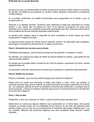 El Secreto De La Ley De Atracción
68
Si este es el caso, es imprescindible encontrar la manera de alcanzar ambas metas con armonía.
En general, los objetivos que aparecen en conflicto suelen apoyarse mutuamente si cambiamos
nuestro enfoque.
Si no pueden combinarse, es posible sincronizarlos para programarlos en el tiempo y que no
choquen entre sí.
Vayamos a un ejemplo concreto. Tomemos como referencia la meta que colocamos en el paso
anterior, o sea, "ganar diez mil dólares por mes". Si al hacerme la pregunta me surge como
obstáculo que no poseo las cualidades personales para llegara esa cifra, entonces puedo enfocar
dicho problema de las dos maneras explicadas anteriormente.
La primera sería trabajar sobre el desarrollo de esas cualidades al mismo tiempo que estoy
programando mi objetivo principal.
La segunda opción podría ser enfocar toda mi atención, primero, en desarrollar esas cualidades,
para luego sí concentrarme plenamente en mi objetivo económico.
Paso 5: Encuentra los recursos que ya tienes
Contéstate esta pregunta: ¿qué recursos ya tengo que me ayudarán a conseguir mi meta?
Por ejemplo, si tu meta es ser capaz de hablar de manera efectiva en público, ¿qué partes de esa
meta ya puedes realizar?
Es posible que ya puedas hablar, ponerte de pie, mirar al auditorio, expresarte con humor, vestirte
elegantemente, etc.
Es importante, entonces, reconocer los recursos que ya poseemos y valorarlos adecuadamente.
Paso 6: Amplía tus recursos
Piensa y contéstate: ¿qué recursos podrías agregar para alcanzar tu objetivo?
Debes tener en cuenta qué elementos te faltan para lograr tu meta. Como, por ejemplo, si
necesitas aprender algo, buscar material, consultara personas que tengan experiencia en el tema,
etc., por supuesto, además de tener la autoestima suficiente para emprender y conseguir todo lo
que te propones. ¿Tienes la confianza suficiente para poner en funcionamiento la Ley de Atracción
en función de tu objetivo?
Paso 7: Haz un plan
Pregúntate: ¿cómo voy a alcanzar mi meta?, ¿cuál es el primer paso que debo dar?
Debes tener en cuenta que algunos objetivos vas a alcanzarlos en un breve lapso, otros quizás
requieran un periodo mayor por la complejidad de los mismos. Es por esto que debemos tener
grandes metas, que son las que nos proporcionan la motivación para seguir adelante pero, a su
vez, también debemos fijar pequeños objetivos que sean escalones hasta alcanzar nuestro
resultado.
 