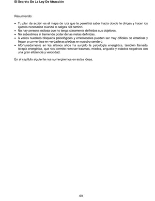 El Secreto De La Ley De Atracción
69
Resumiendo:
 Tu plan de acción es el mapa de ruta que te permitirá saber hacía donde te diriges y hacer los
ajustes necesarios cuando te salgas del camino.
 No hay persona exitosa que no tenga claramente definidos sus objetivos.
 No subestimes el tremendo poder de las metas definidas.
 A veces nuestros bloqueos psicológicos y emocionales pueden ser muy difíciles de erradicar y
llegan a convertirse en verdaderas piedras en nuestro sendero.
 Afortunadamente en los últimos años ha surgido la psicología energética, también llamada
terapia energética, que nos permite remover traumas, miedos, angustia y estados negativos con
una gran eficiencia y velocidad.
En el capítulo siguiente nos sumergiremos en estas ideas.
 
