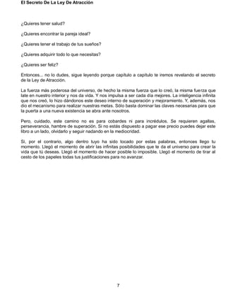 El Secreto De La Ley De Atracción
7
¿Quieres tener salud?
¿Quieres encontrar la pareja ideal?
¿Quieres tener el trabajo de tus sueños?
¿Quieres adquirir todo lo que necesitas?
¿Quieres ser feliz?
Entonces... no lo dudes, sigue leyendo porque capítulo a capítulo te iremos revelando el secreto
de la Ley de Atracción.
La fuerza más poderosa del universo, de hecho la misma fuerza que lo creó, la misma fuerza que
late en nuestro interior y nos da vida. Y nos impulsa a ser cada día mejores. La inteligencia infinita
que nos creó, lo hizo dándonos este deseo interno de superación y mejoramiento. Y, además, nos
dio el mecanismo para realizar nuestras metas. Sólo basta dominar las claves necesarias para que
la puerta a una nueva existencia se abra ante nosotros.
Pero, cuidado, este camino no es para cobardes ni para incrédulos. Se requieren agallas,
perseverancia, hambre de superación. Si no estás dispuesto a pagar ese precio puedes dejar este
libro a un lado, olvidarlo y seguir nadando en la mediocridad.
Si, por el contrario, algo dentro tuyo ha sido tocado por estas palabras, entonces llego tu
momento. Llegó el momento de abrir las infinitas posibilidades que te da el universo para crear la
vida que tú deseas. Llegó el momento de hacer posible lo imposible. Llegó el momento de tirar al
cesto de los papeles todas tus justificaciones para no avanzar.
 