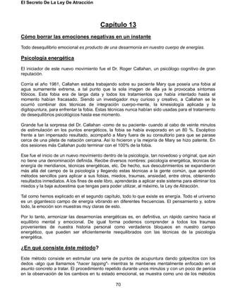 El Secreto De La Ley De Atracción
70
Capítulo 13
Cómo borrar las emociones negativas en un instante
Todo desequilibrio emocional es producto de una desarmonía en nuestro cuerpo de energías.
Psicología energética
El iniciador de este nuevo movimiento fue el Dr. Roger Callahan, un psicólogo cognitivo de gran
reputación.
Corría el año 1981, Callahan estaba trabajando sobre su paciente Mary que poseía una fobia al
agua sumamente extrema, a tal punto que la sola imagen de ella ya le provocaba síntomas
fóbicos. Esta fobia era de larga data y todos los tratamientos que había intentado hasta el
momento habían fracasado. Siendo un investigador muy curioso y creativo, a Callahan se le
ocurrió combinar dos técnicas de integración cuerpo-mente, la kinesiología aplicada y la
digitopuntura, para enfrentar la fobia. Estas técnicas nunca habían sido usadas para el tratamiento
de desequilibrios psicológicos hasta ese momento.
Grande fue la sorpresa del Dr. Callahan -como de su paciente- cuando al cabo de veinte minutos
de estimulación en los puntos energéticos, la fobia se había evaporado en un 80 %. Escéptico
frente a tan impensado resultado, acompañó a Mary fuera de su consultorio para que se parase
cerca de una pileta de natación cercana. Así lo hicieron y la mejoría de Mary se hizo patente. En
dos sesiones más Callahan pudo terminar con el 100% de la fobia.
Ese fue el inicio de un nuevo movimiento dentro de la psicología, tan novedoso y original, que aún
no tiene una denominación definida. Recibe diversos nombres: psicología energética, técnicas de
energía de meridianos, técnicas energéticas, etc. De hecho, sus descubrimientos se expandieron
más allá del campo de la psicología y llegando estas técnicas a la gente común, que aprendió
métodos sencillos para aplicar a sus fobias, miedos, traumas, ansiedad, entre otros, obteniendo
resultados inmediatos. A los fines de este libro, aprenderás a aplicar este sistema para eliminar los
miedos y la baja autoestima que tengas para poder utilizar, al máximo, la Ley de Atracción.
Tal como hemos explicado en el segundo capítulo, todo lo que existe es energía. Todo el universo
es un gigantesco campo de energía vibrando en diferentes frecuencias. El pensamiento y, sobre
todo, la emoción son muestras muy claras de esto.
Por lo tanto, armonizar las desarmonías energéticas es, en definitiva, un rápido camino hacia el
equilibrio mental y emocional. De igual forma podemos comprender a todos los traumas
provenientes de nuestra historia personal como verdaderos bloqueos en nuestro campo
energético, que pueden ser eficientemente reequilibrados con las técnicas de la psicología
energética.
¿En qué consiste éste método?
Este método consiste en estimular una serie de puntos de acupuntura dando golpecitos con los
dedos -algo que llamamos "hacer tapping"- mientras te mantienes mentalmente enfocado en el
asunto concreto a tratar. El procedimiento repetido durante unos minutos y con un poco de pericia
en la observación de los cambios en tu estado emocional, se muestra como uno de los métodos
 