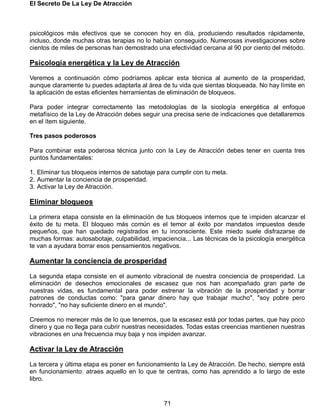 El Secreto De La Ley De Atracción
71
psicológicos más efectivos que se conocen hoy en día, produciendo resultados rápidamente,
incluso, donde muchas otras terapias no lo habían conseguido. Numerosas investigaciones sobre
cientos de miles de personas han demostrado una efectividad cercana al 90 por ciento del método.
Psicología energética y la Ley de Atracción
Veremos a continuación cómo podríamos aplicar esta técnica al aumento de la prosperidad,
aunque claramente tu puedes adaptarla al área de tu vida que sientas bloqueada. No hay límite en
la aplicación de estas eficientes herramientas de eliminación de bloqueos.
Para poder integrar correctamente las metodologías de la sicología energética al enfoque
metafísico de la Ley de Atracción debes seguir una precisa serie de indicaciones que detallaremos
en el ítem siguiente.
Tres pasos poderosos
Para combinar esta poderosa técnica junto con la Ley de Atracción debes tener en cuenta tres
puntos fundamentales:
1. Eliminar tus bloqueos internos de sabotaje para cumplir con tu meta.
2. Aumentar la conciencia de prosperidad.
3. Activar la Ley de Atracción.
Eliminar bloqueos
La primera etapa consiste en la eliminación de tus bloqueos internos que te impiden alcanzar el
éxito de tu meta. El bloqueo más común es el temor al éxito por mandatos impuestos desde
pequeños, que han quedado registrados en tu inconsciente. Este miedo suele disfrazarse de
muchas formas: autosabotaje, culpabilidad, impaciencia... Las técnicas de la psicología energética
te van a ayudara borrar esos pensamientos negativos.
Aumentar la conciencia de prosperidad
La segunda etapa consiste en el aumento vibracional de nuestra conciencia de prosperidad. La
eliminación de desechos emocionales de escasez que nos han acompañado gran parte de
nuestras vidas, es fundamental para poder estrenar la vibración de la prosperidad y borrar
patrones de conductas como: "para ganar dinero hay que trabajar mucho", "soy pobre pero
honrado", "no hay suficiente dinero en el mundo".
Creemos no merecer más de lo que tenemos, que la escasez está por todas partes, que hay poco
dinero y que no llega para cubrir nuestras necesidades. Todas estas creencias mantienen nuestras
vibraciones en una frecuencia muy baja y nos impiden avanzar.
Activar la Ley de Atracción
La tercera y última etapa es poner en funcionamiento la Ley de Atracción. De hecho, siempre está
en funcionamiento: atraes aquello en lo que te centras, como has aprendido a lo largo de este
libro.
 