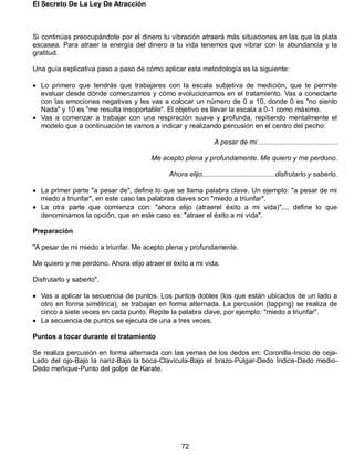 El Secreto De La Ley De Atracción
72
Si continúas preocupándote por el dinero tu vibración atraerá más situaciones en las que la plata
escasea. Para atraer la energía del dinero a tu vida tenemos que vibrar con la abundancia y la
gratitud.
Una guía explicativa paso a paso de cómo aplicar esta metodología es la siguiente:
 Lo primero que tendrás que trabajares con la escala subjetiva de medición, que te permite
evaluar desde dónde comenzamos y cómo evolucionamos en el tratamiento. Vas a conectarte
con las emociones negativas y les vas a colocar un número de 0 a 10, donde 0 es "no siento
Nada" y 10 es "me resulta insoportable". El objetivo es llevar la escala a 0-1 como máximo.
 Vas a comenzar a trabajar con una respiración suave y profunda, repitiendo mentalmente el
modelo que a continuación te vamos a indicar y realizando percusión en el centro del pecho:
A pesar de mi .........................................
Me acepto plena y profundamente. Me quiero y me perdono.
Ahora elijo......................................disfrutarlo y saberlo.
 La primer parte "a pesar de", define lo que se llama palabra clave. Un ejemplo: "a pesar de mi
miedo a triunfar", en este caso las palabras claves son "miedo a triunfar".
 La otra parte que comienza con: "ahora elijo (atraerel éxito a mi vida)"..., define lo que
denominamos la opción, que en este caso es: "atraer el éxito a mi vida".
Preparación
"A pesar de mi miedo a triunfar. Me acepto plena y profundamente.
Me quiero y me perdono. Ahora elijo atraer el éxito a mi vida.
Disfrutarlo y saberlo".
 Vas a aplicar la secuencia de puntos. Los puntos dobles (los que están ubicados de un lado a
otro en forma simétrica), se trabajan en forma alternada. La percusión (tapping) se realiza de
cinco a siete veces en cada punto. Repite la palabra clave, por ejemplo: "miedo a triunfar".
 La secuencia de puntos se ejecuta de una a tres veces.
Puntos a tocar durante el tratamiento
Se realiza percusión en forma alternada con las yemas de los dedos en: Coronilla-Inicio de ceja-
Lado del ojo-Bajo la nariz-Bajo la boca-Clavícula-Bajo el brazo-Pulgar-Dedo Índice-Dedo medio-
Dedo meñique-Punto del golpe de Karate.
 