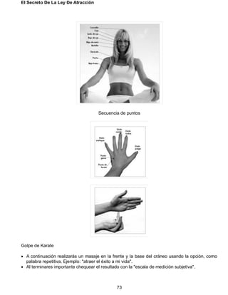El Secreto De La Ley De Atracción
73
Secuencia de puntos
Golpe de Karate
 A continuación realizarás un masaje en la frente y la base del cráneo usando la opción, como
palabra repetitiva. Ejemplo: "atraer el éxito a mi vida".
 Al terminares importante chequear el resultado con la "escala de medición subjetiva".
 
