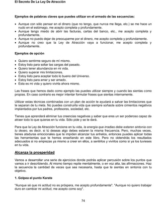El Secreto De La Ley De Atracción
74
Ejemplos de palabras claves que puedes utilizar en el armado de las secuencias:
 Aunque con sólo pensar en el dinero (que no tengo, que nunca me llega, etc.) se me hace un
nudo en el estómago, me acepto completa y profundamente.
 Aunque tengo miedo de abrir las facturas, cartas del banco, etc., me acepto completa y
profundamente.
 Aunque no puedo dejar de preocuparme por el dinero, me acepto completa y profundamente.
 Aunque no creo que la Ley de Atracción vaya a funcionar, me acepto completa y
profundamente.
Ejemplos de opción
 Quiero sentirme seguro de mí mismo.
 Estoy listo para soltar las cargas del pasado.
 Quiero tener abundancia en mi vida.
 Quiero superar mis limitaciones.
 Estoy listo para aceptar todo lo bueno del Universo.
 Estoy listo para amar y ser amado.
 Esta es mi vida y quiero vivirla ahora mismo.
Las frases que hemos dado como ejemplo las puedes utilizar siempre y cuando las sientas como
propias. En caso contrario es mejor intentar formular frases que sientas internamente.
Utilizar estas técnicas combinadas con un plan de acción te ayudará a salvar las limitaciones que
te separan de tu meta. No puedes construirla vida que siempre soñaste sobre cimientos negativos
implantados por tus padres, profesores, sociedad, etc.
Tienes que aprenderá eliminar tus creencias negativas y saber que eres un ser poderoso capaz de
atraer todo lo que quieras en tu vida. Sólo pide y se te dará.
Para que la Ley de Atracción funcione en tu vida, la energía que irradias debe estaren sintonía con
tu deseo, es decir, si tú deseas algo debes estaren la misma frecuencia. Pero, muchas veces,
tienes ataduras emocionales que te impiden alcanzar tus anhelos, entonces puedes aplicar todas
las herramientas que te hemos enseñando en este libro. Pero no obtendrás los resultados
adecuados si no empiezas ya mismo a creer en ellos, a sentirlos y vivirlos como si ya los tuvieses
en tu vida.
Alcanza la prosperidad
Vamos a desarrollar una serie de ejercicios donde podrás aplicar percusión sobre los puntos que
vamos a ir describiendo. Al mismo tiempo repite mentalmente, o en voz alta, las afirmaciones. Haz
la secuencia la cantidad de veces que sea necesaria, hasta que te sientas en sintonía con tu
objetivo.
1. Golpea el punto Karate
"Aunque sé que mi actitud no es próspera, me acepto profundamente". "Aunque no quiero trabajar
duro en cambiar mi actitud, me acepto como soy".
 