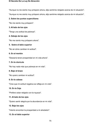 El Secreto De La Ley De Atracción
75
"Aunque no me siento muy próspero ahora, elijo sentirme relajado acerca de mi situación".
"Aunque no me siento muy próspero ahora, elijo sentirme relajado acerca de mi situación".
2. Sobre los puntos superciliares
"No me siento muy próspero".
3. Al lado de los ojos
"Tengo una actitud de pobreza".
4. Debajo de los ojos
"No me siento muy próspero ahora".
5. Sobre el labio superior
"No sé cómo cambiar mi actitud".
6. En el mentón
"Desearía tener prosperidad en mi vida ahora".
7. En la clavícula
"No hay nada más que pobreza en mi vida".
8. Bajo el brazo
"No quiero cambiar mi actitud".
9. En la cabeza
"Creo que mi actitud negativa se refleja en mi vida".
10. En la Ceja
"Prefiero estar relajado con la riqueza".
11. Al lado de los ojos
"Quiero sentir alegría por la abundancia en mi vida".
12. Bajo los ojos
"Intento encontrar la prosperidad a mi alrededor".
13. En el labio superior
 