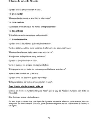 El Secreto De La Ley De Atracción
76
"Aprecio toda la prosperidad en mi vida".
14. En el mentón
"Me encanta disfrutar de la abundancia y la riqueza".
15. En la clavícula
"Agradezco al Universo que me manda tanta prosperidad".
16. Bajo el brazo
"Estoy listo para disfrutar riqueza y abundancia".
17. Sobre la coronilla
"Aprecio toda la abundancia que estoy encontrando".
También podemos utilizar como opciones de alternativa las siguientes frases:
"Me encanta saber que todos merecemos abundancia".
"Escojo creer en la guía que estoy recibiendo".
"Aprecio la prosperidad en mi vida".
"Amo mi cuerpo, mis amigos, mis oportunidades".
"Estoy agradecido por todas las nuevas oportunidades de abundancia".
"Aprecio exactamente ser quien soy".
"Aprecio todas las lecciones que he aprendido".
"Estoy agradecido por toda la prosperidad en mi vida".
Para liberar el miedo en tu vida ya
Eliminar el miedo es fundamental para hacer que la Ley de Atracción funcione con toda su
intensidad.
Sólo debemos tenerle miedo al miedo.
Por eso te proponemos que practiques la siguiente secuencia adaptada para remover temores
arraigados en nuestra mente profunda, para que éstos dejen de ser un obstáculo en el camino a
tus logros.
 