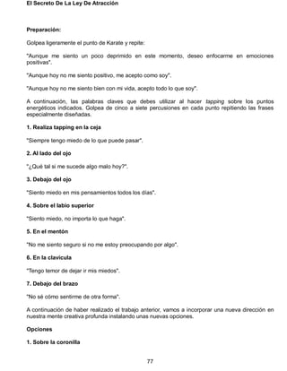 El Secreto De La Ley De Atracción
77
Preparación:
Golpea ligeramente el punto de Karate y repite:
"Aunque me siento un poco deprimido en este momento, deseo enfocarme en emociones
positivas".
"Aunque hoy no me siento positivo, me acepto como soy".
"Aunque hoy no me siento bien con mi vida, acepto todo lo que soy".
A continuación, las palabras claves que debes utilizar al hacer tapping sobre los puntos
energéticos indicados. Golpea de cinco a siete percusiones en cada punto repitiendo las frases
especialmente diseñadas.
1. Realiza tapping en la ceja
"Siempre tengo miedo de lo que puede pasar".
2. Al lado del ojo
"¿Qué tal si me sucede algo malo hoy?".
3. Debajo del ojo
"Siento miedo en mis pensamientos todos los días".
4. Sobre el labio superior
"Siento miedo, no importa lo que haga".
5. En el mentón
"No me siento seguro si no me estoy preocupando por algo".
6. En la clavícula
"Tengo temor de dejar ir mis miedos".
7. Debajo del brazo
"No sé cómo sentirme de otra forma".
A continuación de haber realizado el trabajo anterior, vamos a incorporar una nueva dirección en
nuestra mente creativa profunda instalando unas nuevas opciones.
Opciones
1. Sobre la coronilla
 