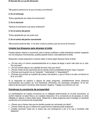 El Secreto De La Ley De Atracción
78
"Me gusta la persona en la que me estoy convirtiendo".
2. En el entrecejo
"Estoy agradecido por todas mis emociones".
3. En la clavícula
"Aprecio la orientación que estoy recibiendo".
4. En el centro del pecho
"Estoy agradecido por ser quién soy".
5. En el centro del pecho nuevamente
"Me encanta sentirme feliz. Y me abro a todo lo positivo que me envía el Universo".
Limpiar tus bloqueos para alcanzar el éxito
Puedes desear mejorar tu economía, pero si tienes conflictos y estás intentando cambiar cargando
con tus bloqueos inconscientes, puedes pasarte toda tu vida esperando el éxito.
Responde a estas preguntas si quieres saber si tienes algún bloqueo hacia el éxito:
 ¿Te has visto a ti mismo autosaboteándote en tu deseo de llegar a tener más éxito en tu vida,
con excusas?
 ¿Te has sentido alguna vez culpable de tener más que otros?
 ¿Tienes miedo de las reacciones de los demás ante la posibilidad de tener mayor riqueza?
 ¿Piensas que la gente rica es "estúpida", "materialista" o "despiadada"?
 ¿Piensas que el éxito es cuestión de suerte o del destino, y que a ti Dios o la vida o el karma no
te lo va a dar?
Si tu respuesta es positiva a alguna de estas preguntas, probablemente tienes bloqueos
inconscientes que pueden ser muy fácilmente eliminados con psicología energética. Si es así,
utiliza la técnica para ir borrando cada emoción negativa. Trabaja una emoción por vez.
Construye tu conciencia de prosperidad
La manifestación de nuestra conciencia se ve reflejada exteriormente en el éxito económico, el
confort material, la salud física y en nuestras relaciones. Si tu conciencia es de escasez, la verás
reflejada en alguna o todas estas áreas. Responde a estas preguntas para investigar si necesitas
construirte una conciencia de prosperidad.
 ¿Temes que si tienes más que los demás puedes ser rechazado por ellos?
 ¿Tienes miedo de que tu sistema de supervivencia material pueda acabarse?
 ¿Sueles acumular cosas por si acaso hay una emergencia o por si lo vas a necesitar más
adelante?
 