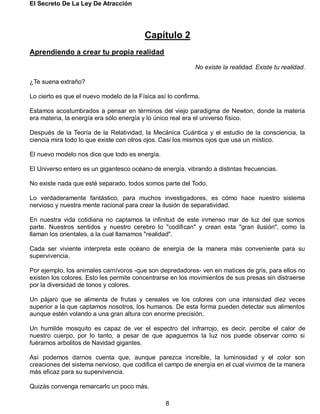 El Secreto De La Ley De Atracción
8
Capítulo 2
Aprendiendo a crear tu propia realidad
No existe la realidad. Existe tu realidad.
¿Te suena extraño?
Lo cierto es que el nuevo modelo de la Física así lo confirma.
Estamos acostumbrados a pensar en términos del viejo paradigma de Newton, donde la materia
era materia, la energía era sólo energía y lo único real era el universo físico.
Después de la Teoría de la Relatividad, la Mecánica Cuántica y el estudio de la consciencia, la
ciencia mira todo lo que existe con otros ojos. Casi los mismos ojos que usa un místico.
El nuevo modelo nos dice que todo es energía.
El Universo entero es un gigantesco océano de energía, vibrando a distintas frecuencias.
No existe nada que esté separado, todos somos parte del Todo.
Lo verdaderamente fantástico, para muchos investigadores, es cómo hace nuestro sistema
nervioso y nuestra mente racional para crear la ilusión de separatividad.
En nuestra vida cotidiana no captamos la infinitud de este inmenso mar de luz del que somos
parte. Nuestros sentidos y nuestro cerebro lo "codifican" y crean esta "gran ilusión", como la
llaman los orientales, a la cual llamamos "realidad".
Cada ser viviente interpreta este océano de energía de la manera más conveniente para su
supervivencia.
Por ejemplo, los animales carnívoros -que son depredadores- ven en matices de gris, para ellos no
existen los colores. Esto les permite concentrarse en los movimientos de sus presas sin distraerse
por la diversidad de tonos y colores.
Un pájaro que se alimenta de frutas y cereales ve los colores con una intensidad diez veces
superior a la que captamos nosotros, los humanos. De esta forma pueden detectar sus alimentos
aunque estén volando a una gran altura con enorme precisión.
Un humilde mosquito es capaz de ver el espectro del infrarrojo, es decir, percibe el calor de
nuestro cuerpo, por lo tanto, a pesar de que apaguemos la luz nos puede observar como si
fuéramos arbolitos de Navidad gigantes.
Así podemos darnos cuenta que, aunque parezca increíble, la luminosidad y el color son
creaciones del sistema nervioso, que codifica el campo de energía en el cual vivimos de la manera
más eficaz para su supervivencia.
Quizás convenga remarcarlo un poco más.
 