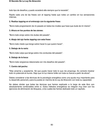 El Secreto De La Ley De Atracción
80
todo tipo de desafíos y puedo accederá ella siempre que la necesite".
Repite cada una de las frases con el tapping hasta que notes un cambio en tus sensaciones
internas.
2. Realiza tapping en el entrecejo con la siguiente frase:
"Borro toda programación de mi pasado en todos los niveles que hace que dude de mí mismo".
3. Ahora en los puntos de las sienes:
"Borro todo enojo sobre mis dudas del pasado".
4. Abajo del ojo harás tapping con esta frase:
"Borro todo miedo que tengo sobre hacer lo que quiero hacer".
5. Debajo de la nariz:
"Borro toda culpa que tenga sobre mis conductas del pasado".
6. Debajo de la boca:
"Borro toda vergüenza relacionada con mis desafíos del pasado".
7. Centro del pecho:
"Elijo amarme y aceptarme. Sé que puedo hacer todo lo que me proponga. Es correcto mostrar
todo mi potencial al mundo. Dejo que mi luz interior brille con toda su fuerza a partir de ahora".
Debes considerar a las técnicas de la psicología energética como una ayuda muy importante para
tu desarrollo personal y para la puesta en marcha de la Ley de Atracción con toda su capacidad.
No debes olvidar que todas las técnicas que hemos explicado a lo largo de este libro son
absolutamente combinables entre sí. Estos métodos energéticos se integran muy bien con los
ejercicios de eliminación de bloqueos, a los cuales les hemos dedicado todo un capítulo.
 