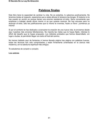 El Secreto De La Ley De Atracción
81
Palabras finales
Este libro tiene la capacidad de cambiar tu vida. No es soberbia, lo sabemos positivamente. No
tenemos dudas al respecto, esperamos que a estas alturas tú tampoco las tengas. Si todavía no te
has puesto en acción es porque tienes una enorme resistencia al éxito. Sería conveniente que
empieces a trabajar desde ahora mismo si es que quieres avanzar. No hay excusas para no
alcanzar el éxito, sólo las justificaciones que tú mismo te inventas, hazte un favor: ¡comienza ya
mismo!
Si por el contrario te has dedicado a avanzaren la creación de una nueva vida, te enviamos desde
aquí nuestras más sinceras felicitaciones. No importa las metas que te hayas fijado, interesa lo
difícil del desafío que te hayas propuesto. Los métodos probados que hemos desarrollado, sin
lugar a dudas, te permitirán llegar con éxito al final del camino.
No hemos hablado aquí de fantasías ni hemos llenado página tras página con palabras huecas,
todas las técnicas han sido comprobadas y están firmemente cimentadas en la ciencia más
moderna y en la sabiduría espiritual más antigua.
Te saludamos de corazón a corazón.
Los autores
 