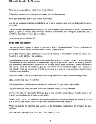 El Secreto De La Ley De Atracción
9
Nada de lo que percibimos es tal como lo percibimos.
Sólo existe un universo de energía vibrando a distintas frecuencias.
Nada está separado, somos una unidad con el todo.
Uno de los antiguos símbolos de sabiduría era el de la serpiente que se muerde la cola formando
un círculo.
Con el avance del conocimiento humano en este campo ha pasado casi lo mismo, después de
siglos y siglos la ciencia más moderna termina confirmando los principios esenciales de la
metafísica establecidos miles de años atrás.
La serpiente se muerde la cola...
Todo está conectado
Hemos establecido que es la mente la que crea la ilusión de separatividad. Cuando cambiamos el
enfoque de nuestra mente, transformamos nuestra propia realidad.
Si puedes entender esto, entonces tienes en tus manos el mecanismo central que hace que
funcione el poder de la Ley de Atracción.
Nadie duda de que los pensamientos afectan en forma directa nuestro cuerpo. Los estudios que
relacionan el estrés y los estados emocionales negativos ya suman cientos de miles, y esto ha
sido firmemente establecido a lo largo de los últimos treinta años. De hecho, existe actualmente
una nueva rama de la medicina que se denomina Psiconeuroinmunología, que estudia la
interrelación entre las emociones, el sistema nervioso y el sistema inmunológico en la génesis de
nuestras enfermedades.
Entonces, vemos cómo el principio básico de la Ley de Atracción opera en nuestro organismo.
Los pensamientos crean resultados.
Los pensamientos negativos crean resultados negativos. En este caso, enfermedad.
Los pensamientos positivos crean resultados positivos. O sea, salud y vitalidad.
Comprender esto no nos resulta difícil, ya que no nos sentimos separados de nuestro cuerpo, por
lo tanto nos resulta bastante lógico a casi todos.
Sin embargo, cuando en Metafísica afirmamos que esto es similar en lo que se refiere a todo lo
que te rodea, más de uno pone sus ojos hacia arriba mostrándose incrédulo.
Ahora es cuando te pedimos que vuelvas a los conceptos establecidos al principio de este
capítulo.
Nada está separado de nada. Todo está conectado con todo.
 