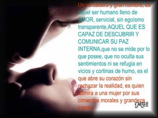 Un verdadero y gran hombre, es  aquel ser humano lleno de AMOR, servicial, sin egoísmo transparente,AQUEL QUE ES CAPAZ DE DESCUBRIR Y COMUNICAR SU PAZ INTERNA,que no se mide por lo que posee, que no oculta sus sentimientos ni se refugia en vicios y cortinas de humo, es el  que abre su corazón sin rechazar la realidad, es quien admira a una mujer por sus cimientos morales y grandeza interior.  