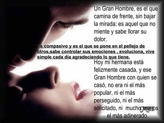 Un Gran Hombre, es el que camina de frente, sin bajar la mirada; es aquel que no miente y sabe llorar su dolor. Hoy mi hermana está felizmente casada, y ese Gran Hombre con quien se casó, no era ni el más popular, ni el más perseguido, ni el más solicitado, ni  mucho menos  el más adinerado.  Es compasivo y es el que se pone en el pellejo de otros,sabe controlar sus emociones , evoluciona, vive simple cada día agradeciendo lo que tiene. 
