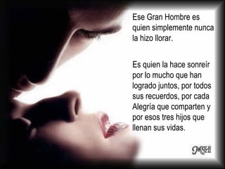 Ese Gran Hombre es quien simplemente nunca la hizo llorar.  Es quien la hace sonreír por lo mucho que han logrado juntos, por todos sus recuerdos, por cada Alegría que comparten y por esos tres hijos que llenan sus vidas.  