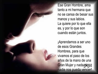 Ese Gran Hombre, ama tanto a mi hermana que no se cansa de besar sus manos y sus labios. La quiere por lo que ella es, y por lo que son cuando están juntos. ¡Aprendamos a ser uno de esos Grandes Hombres, para que vivamos el paso de los años de la mano de una Gran Mujer y nada ni nadie nos pueda  vencer! 