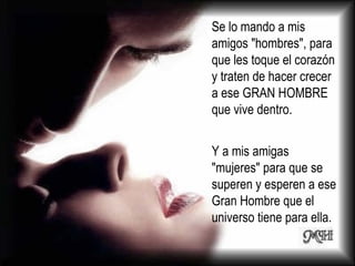 Se lo mando a mis amigos "hombres", para que les toque el corazón y traten de hacer crecer a ese GRAN HOMBRE que vive dentro. Y a mis amigas "mujeres" para que se superen y esperen a ese Gran Hombre que el universo tiene para ella.  