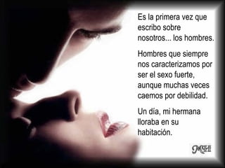 Es la primera vez que escribo sobre nosotros... los hombres.  Hombres que siempre nos caracterizamos por ser el sexo fuerte, aunque muchas veces caemos por debilidad.  Un día, mi hermana lloraba en su habitación.  