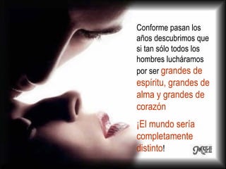 Conforme pasan los años descubrimos que si tan sólo todos los hombres lucháramos por ser  grandes de espíritu, grandes de alma y grandes de corazón  ¡El mundo sería completamente distinto ! 
