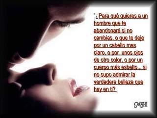 "¿ Para qué quieres a un hombre que te abandonará si no cambias, o que te deje por un cabello mas claro, o por  unos ojos de otro color, o por un cuerpo más esbelto... si no supo admirar la verdadera belleza que hay en ti?  