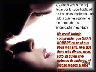¿Cuántas veces me dejé llevar por la superficialidad de las cosas, haciendo a un lado a quienes realmente me entregaban su sinceridad e integridad? Me costó trabajo comprender que GRAN HOMBRE no es el que llega más alto, ni el que tiene más dinero, casa, auto, ni quien vive rodeado de mujeres, ni mucho menos el más guapo.   