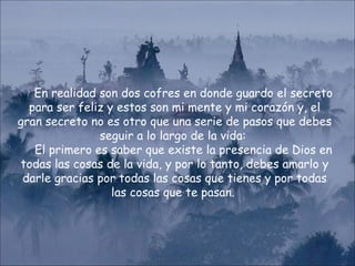 En realidad son dos cofres en donde guardo el secreto para ser feliz y estos son mi mente y mi corazón y, el gran secreto no es otro que una serie de pasos que debes seguir a lo largo de la vida:  El primero es saber que existe la presencia de Dios en todas las cosas de la vida, y por lo tanto, debes amarlo y darle gracias por todas las cosas que tienes y por todas las cosas que te pasan.  