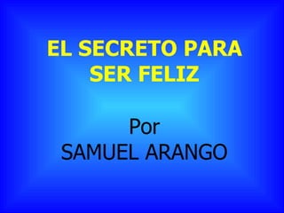 EL SECRETO PARA SER FELIZ Por SAMUEL ARANGO 