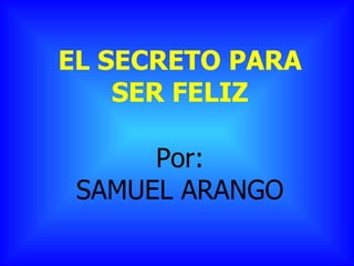 EL SECRETO PARA SER FELIZ Por: SAMUEL ARANGO 
